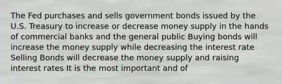 The Fed purchases and sells government bonds issued by the U.S. Treasury to increase or decrease money supply in the hands of commercial banks and the general public Buying bonds will increase the money supply while decreasing the interest rate Selling Bonds will decrease the money supply and raising interest rates It is the most important and of