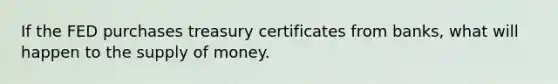 If the FED purchases treasury certificates from banks, what will happen to the supply of money.