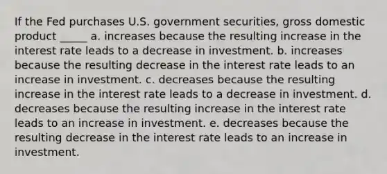 If the Fed purchases U.S. government securities, gross domestic product _____ a. increases because the resulting increase in the interest rate leads to a decrease in investment. b. increases because the resulting decrease in the interest rate leads to an increase in investment. c. decreases because the resulting increase in the interest rate leads to a decrease in investment. d. decreases because the resulting increase in the interest rate leads to an increase in investment. e. decreases because the resulting decrease in the interest rate leads to an increase in investment.