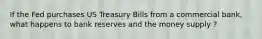 If the Fed purchases US Treasury Bills from a commercial bank, what happens to bank reserves and the money supply ?