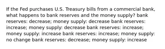 If the Fed purchases U.S. Treasury bills from a commercial bank, what happens to bank reserves and the money supply? bank reserves: decrease; money supply: decrease bank reserves: increase; money supply: decrease bank reserves: increase; money supply: increase bank reserves: increase; money supply: no change bank reserves: decrease; money supply: increase