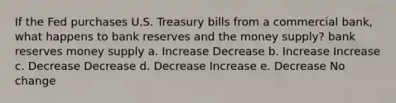 If the Fed purchases U.S. Treasury bills from a commercial bank, what happens to bank reserves and the money supply? bank reserves money supply a. Increase Decrease b. Increase Increase c. Decrease Decrease d. Decrease Increase e. Decrease No change