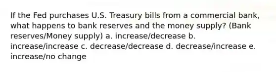 If the Fed purchases U.S. Treasury bills from a commercial bank, what happens to bank reserves and the money supply? (Bank reserves/Money supply) a. increase/decrease b. increase/increase c. decrease/decrease d. decrease/increase e. increase/no change