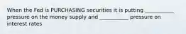 When the Fed is PURCHASING securities it is putting ___________ pressure on the money supply and ___________ pressure on interest rates