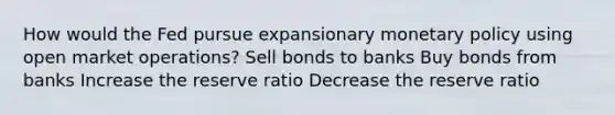 How would the Fed pursue expansionary <a href='https://www.questionai.com/knowledge/kEE0G7Llsx-monetary-policy' class='anchor-knowledge'>monetary policy</a> using open market operations? Sell bonds to banks Buy bonds from banks Increase the reserve ratio Decrease the reserve ratio