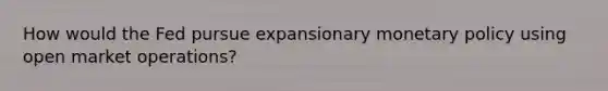 How would the Fed pursue expansionary monetary policy using open market operations?