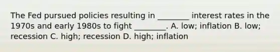 The Fed pursued policies resulting in ________ interest rates in the 1970s and early 1980s to fight ________. A. low; inflation B. low; recession C. high; recession D. high; inflation