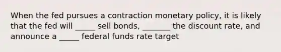 When the fed pursues a contraction monetary policy, it is likely that the fed will _____ sell bonds, _______ the discount rate, and announce a _____ federal funds rate target