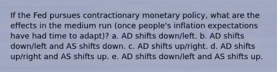 If the Fed pursues contractionary monetary policy, what are the effects in the medium run (once people's inflation expectations have had time to adapt)? a. AD shifts down/left. b. AD shifts down/left and AS shifts down. c. AD shifts up/right. d. AD shifts up/right and AS shifts up. e. AD shifts down/left and AS shifts up.