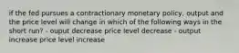 if the fed pursues a contractionary monetary policy, output and the price level will change in which of the following ways in the short run? - ouput decrease price level decrease - output increase price level increase