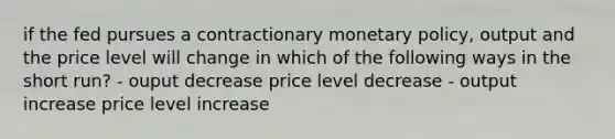 if the fed pursues a contractionary monetary policy, output and the price level will change in which of the following ways in the short run? - ouput decrease price level decrease - output increase price level increase