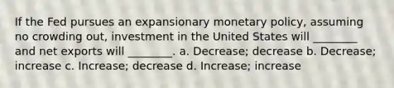 If the Fed pursues an expansionary monetary policy, assuming no crowding out, investment in the United States will ________ and net exports will ________. a. Decrease; decrease b. Decrease; increase c. Increase; decrease d. Increase; increase