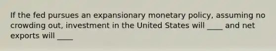 If the fed pursues an expansionary monetary policy, assuming no crowding out, investment in the United States will ____ and net exports will ____