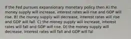 If the Fed pursues expansionary monetary policy then A) the money supply will increase, interest rates will rise and GDP will rise. B) the money supply will decrease, interest rates will rise and GDP will fall. C) the money supply will increase, interest rates will fall and GDP will rise. D) the money supply will decrease, interest rates will fall and GDP will fal