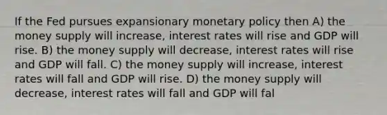 If the Fed pursues expansionary <a href='https://www.questionai.com/knowledge/kEE0G7Llsx-monetary-policy' class='anchor-knowledge'>monetary policy</a> then A) the money supply will increase, interest rates will rise and GDP will rise. B) the money supply will decrease, interest rates will rise and GDP will fall. C) the money supply will increase, interest rates will fall and GDP will rise. D) the money supply will decrease, interest rates will fall and GDP will fal