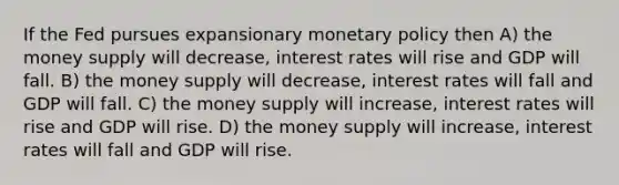 If the Fed pursues expansionary <a href='https://www.questionai.com/knowledge/kEE0G7Llsx-monetary-policy' class='anchor-knowledge'>monetary policy</a> then A) the money supply will decrease, interest rates will rise and GDP will fall. B) the money supply will decrease, interest rates will fall and GDP will fall. C) the money supply will increase, interest rates will rise and GDP will rise. D) the money supply will increase, interest rates will fall and GDP will rise.