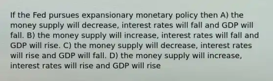 If the Fed pursues expansionary monetary policy then A) the money supply will decrease, interest rates will fall and GDP will fall. B) the money supply will increase, interest rates will fall and GDP will rise. C) the money supply will decrease, interest rates will rise and GDP will fall. D) the money supply will increase, interest rates will rise and GDP will rise