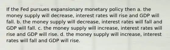 If the Fed pursues expansionary monetary policy then a. the money supply will decrease, interest rates will rise and GDP will fall. b. the money supply will decrease, interest rates will fall and GDP will fall. c. the money supply will increase, interest rates will rise and GDP will rise. d. the money supply will increase, interest rates will fall and GDP will rise.