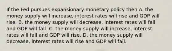 If the Fed pursues expansionary <a href='https://www.questionai.com/knowledge/kEE0G7Llsx-monetary-policy' class='anchor-knowledge'>monetary policy</a> then A. the money supply will​ increase, interest rates will rise and GDP will rise. B. the money supply will​ decrease, interest rates will fall and GDP will fall. C. the money supply will​ increase, interest rates will fall and GDP will rise. D. the money supply will​ decrease, interest rates will rise and GDP will fall.