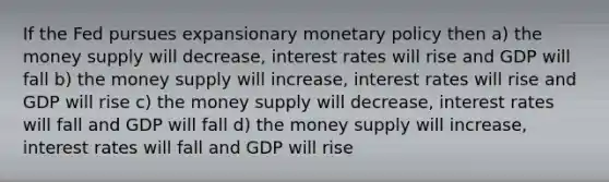 If the Fed pursues expansionary monetary policy then a) the money supply will decrease, interest rates will rise and GDP will fall b) the money supply will increase, interest rates will rise and GDP will rise c) the money supply will decrease, interest rates will fall and GDP will fall d) the money supply will increase, interest rates will fall and GDP will rise