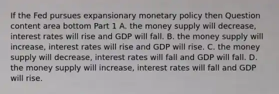 If the Fed pursues expansionary <a href='https://www.questionai.com/knowledge/kEE0G7Llsx-monetary-policy' class='anchor-knowledge'>monetary policy</a> then Question content area bottom Part 1 A. the money supply will​ decrease, interest rates will rise and GDP will fall. B. the money supply will​ increase, interest rates will rise and GDP will rise. C. the money supply will​ decrease, interest rates will fall and GDP will fall. D. the money supply will​ increase, interest rates will fall and GDP will rise.