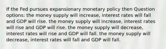 If the Fed pursues expansionary monetary policy then Question options: the money supply will increase, interest rates will fall and GDP will rise. the money supply will increase, interest rates will rise and GDP will rise. the money supply will decrease, interest rates will rise and GDP will fall. the money supply will decrease, interest rates will fall and GDP will fall.