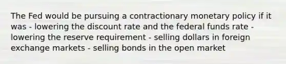 The Fed would be pursuing a contractionary monetary policy if it was - lowering the discount rate and the federal funds rate - lowering the reserve requirement - selling dollars in foreign exchange markets - selling bonds in the open market