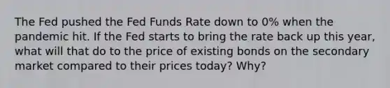 The Fed pushed the Fed Funds Rate down to 0% when the pandemic hit. If the Fed starts to bring the rate back up this year, what will that do to the price of existing bonds on the secondary market compared to their prices today? Why?