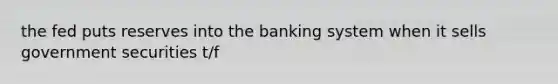 the fed puts reserves into the banking system when it sells government securities t/f