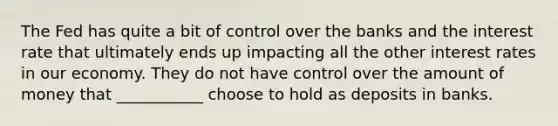 The Fed has quite a bit of control over the banks and the interest rate that ultimately ends up impacting all the other interest rates in our economy. They do not have control over the amount of money that ___________ choose to hold as deposits in banks.