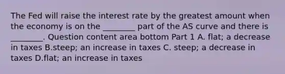 The Fed will raise the interest rate by the greatest amount when the economy is on the​ ________ part of the AS curve and there is​ ________. Question content area bottom Part 1 A. flat; a decrease in taxes B.steep; an increase in taxes C. steep; a decrease in taxes D.flat; an increase in taxes