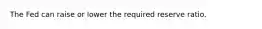 The Fed can raise or lower the required reserve ratio.