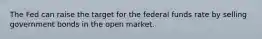 The Fed can raise the target for the federal funds rate by selling government bonds in the open market.