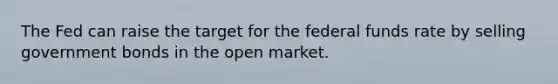 The Fed can raise the target for the federal funds rate by selling government bonds in the open market.