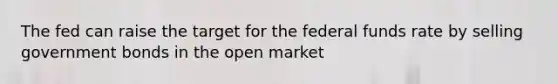 The fed can raise the target for the federal funds rate by selling government bonds in the open market