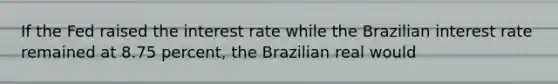 If the Fed raised the interest rate while the Brazilian interest rate remained at 8.75​ percent, the Brazilian real would​