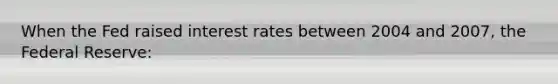 When the Fed raised interest rates between 2004 and 2007, the Federal Reserve: