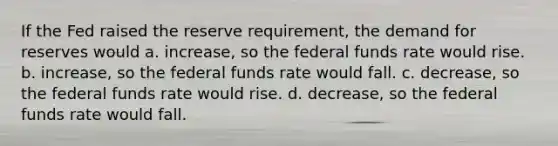 If the Fed raised the reserve requirement, the demand for reserves would a. increase, so the federal funds rate would rise. b. increase, so the federal funds rate would fall. c. decrease, so the federal funds rate would rise. d. decrease, so the federal funds rate would fall.