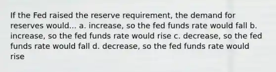 If the Fed raised the reserve requirement, the demand for reserves would... a. increase, so the fed funds rate would fall b. increase, so the fed funds rate would rise c. decrease, so the fed funds rate would fall d. decrease, so the fed funds rate would rise