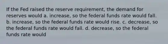 If the Fed raised the reserve requirement, the demand for reserves would a. increase, so the federal funds rate would fall. b. increase, so the federal funds rate would rise. c. decrease, so the federal funds rate would fall. d. decrease, so the federal funds rate would