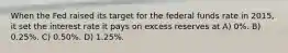 When the Fed raised its target for the federal funds rate in 2015, it set the interest rate it pays on excess reserves at A) 0%. B) 0.25%. C) 0.50%. D) 1.25%.
