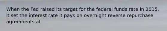 When the Fed raised its target for the federal funds rate in 2015, it set the interest rate it pays on overnight reverse repurchase agreements at