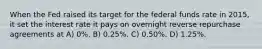 When the Fed raised its target for the federal funds rate in 2015, it set the interest rate it pays on overnight reverse repurchase agreements at A) 0%. B) 0.25%. C) 0.50%. D) 1.25%.