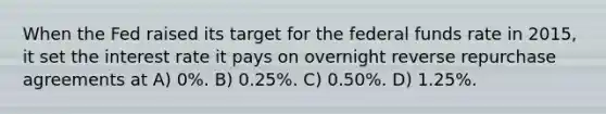 When the Fed raised its target for the federal funds rate in 2015, it set the interest rate it pays on overnight reverse repurchase agreements at A) 0%. B) 0.25%. C) 0.50%. D) 1.25%.