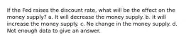 If the Fed raises the discount rate, what will be the effect on the money supply? a. It will decrease the money supply. b. It will increase the money supply. c. No change in the money supply. d. Not enough data to give an answer.