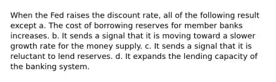 When the Fed raises the discount rate, all of the following result except a. The cost of borrowing reserves for member banks increases. b. It sends a signal that it is moving toward a slower growth rate for the money supply. c. It sends a signal that it is reluctant to lend reserves. d. It expands the lending capacity of the banking system.