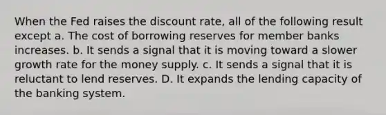 When the Fed raises the discount rate, all of the following result except a. The cost of borrowing reserves for member banks increases. b. It sends a signal that it is moving toward a slower growth rate for the money supply. c. It sends a signal that it is reluctant to lend reserves. D. It expands the lending capacity of the banking system.