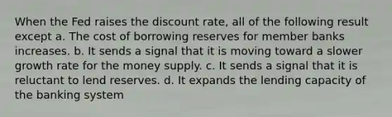 When the Fed raises the discount rate, all of the following result except a. The cost of borrowing reserves for member banks increases. b. It sends a signal that it is moving toward a slower growth rate for the money supply. c. It sends a signal that it is reluctant to lend reserves. d. It expands the lending capacity of the banking system