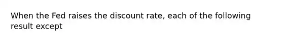 When the Fed raises the discount rate, each of the following result except