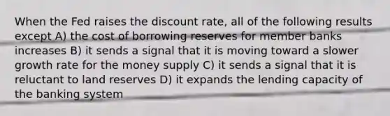 When the Fed raises the discount rate, all of the following results except A) the cost of borrowing reserves for member banks increases B) it sends a signal that it is moving toward a slower growth rate for the money supply C) it sends a signal that it is reluctant to land reserves D) it expands the lending capacity of the banking system